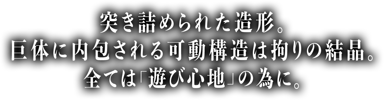 突き詰められた造形。巨体に内包される可動構造は拘りの結晶。全ては「遊び心地」の為に。