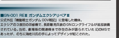 ■GN-001 REIII ガンダムエクシアリペアIII
公式外伝『機動戦士ガンダム00V戦記』に登場した機体。
エクシアの３度目の改修機で、長距離用兵装のGNロングライフルが追加装備されている。当初、劇場版の関連媒体で存在のみが語られていた幻のMSであったが、のちに海老川氏の手によってデザインが起こされた。