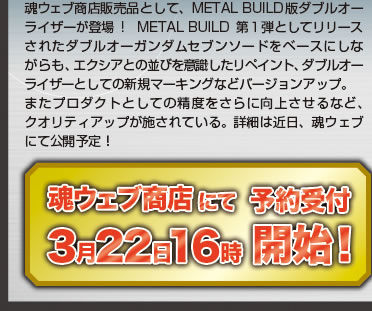 魂ウェブ商店販売品として、METAL BUILD版ダブルオーライザーが登場!　METAL BUILD第１弾としてリリースされたダブルオーガンダムセブンソードをベースにしながらも、エクシアとの並びを意識したリペイント、ダブルオーライザーとしての新規マーキングなどバージョンアップ。