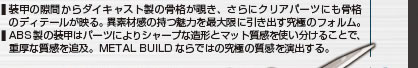 装甲の隙間からダイキャスト製の骨格が覗き、さらにクリアパーツにも骨格のディテールが映る。異素材感の持つ魅力を最大限に引き出す究極のフォルム。