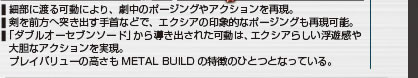 細部に渡る可動により、劇中のポージングやアクションを再現。
剣を前方へ突き出す手首などで、エクシアの印象的なポージングも再現可能。
「ダブルオーセブンソード」から導き出された可動は、エクシアらしい浮遊感や大胆なアクションを実現。
プレイバリューの高さもMETAL BUILDの特徴のひとつとなっている。