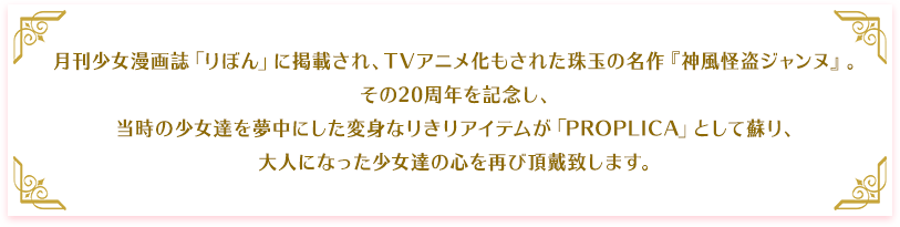 月刊少女漫画誌「りぼん」に掲載され、TVアニメ化もされた珠玉の名作『神風怪盗ジャンヌ』。その20周年を記念し、当時の少女達のを夢中にした変身なりきりアイテムが「PROPLICA」として蘇り、大人になった少女達の心を再び奪いにまいります。