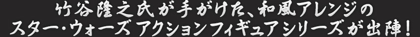 竹谷隆之氏が手がけた、和風アレンジのスター・ウォーズアクションフィギュアシリーズが出陣！