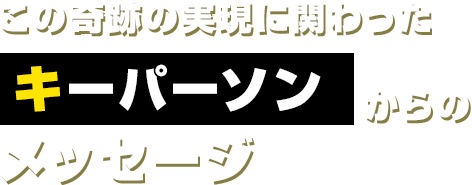 この奇跡の実現に関わったキーパーソンからのメッセージ