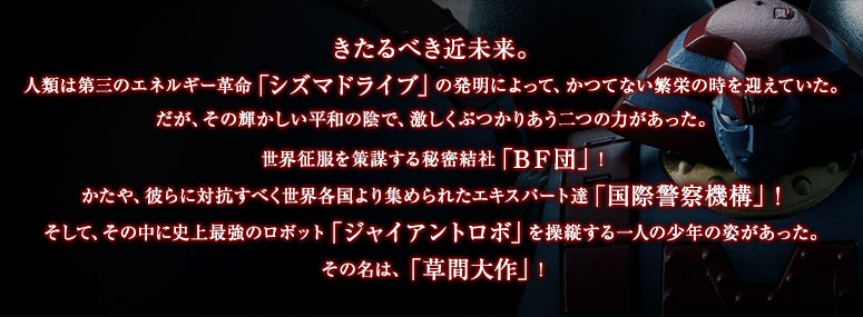 きたるべき近未来。
人類は第三のエネルギー革命「シズマドライブ」の発明によって、かつてない繁栄の時を迎えていた。
だが、その輝かしい平和の陰で、激しくぶつかりあう二つの力があった。
世界征服を策謀する秘密結社「ＢＦ団」！
かたや、彼らに対抗すべく世界各国より集められたエキスパート達「国際警察機構」！
そして、その中に史上最強のロボット「ジャイアントロボ」を操縦する一人の少年の姿があった。
その名は、「草間大作」！