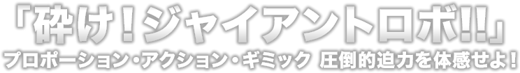 砕け！ジャイアントロボ！！　プロポーション・アクション・ギミック　圧倒的迫力を体感せよ！