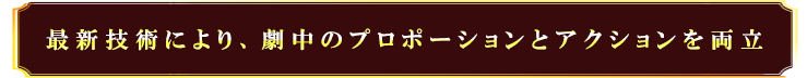 最新技術により、劇中のプロポーションとアクションを両立